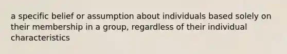 a specific belief or assumption about individuals based solely on their membership in a group, regardless of their individual characteristics