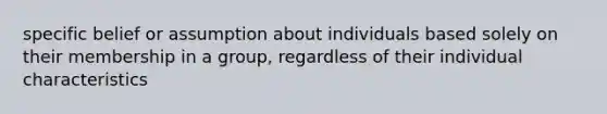 specific belief or assumption about individuals based solely on their membership in a group, regardless of their individual characteristics