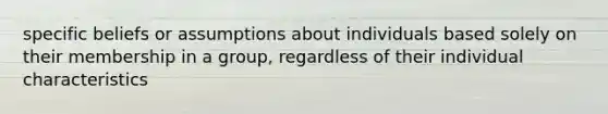 specific beliefs or assumptions about individuals based solely on their membership in a group, regardless of their individual characteristics