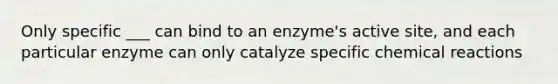 Only specific ___ can bind to an enzyme's active site, and each particular enzyme can only catalyze specific <a href='https://www.questionai.com/knowledge/kc6NTom4Ep-chemical-reactions' class='anchor-knowledge'>chemical reactions</a>