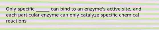 Only specific ______ can bind to an enzyme's active site, and each particular enzyme can only catalyze specific <a href='https://www.questionai.com/knowledge/kc6NTom4Ep-chemical-reactions' class='anchor-knowledge'>chemical reactions</a>