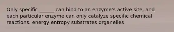 Only specific ______ can bind to an enzyme's active site, and each particular enzyme can only catalyze specific chemical reactions. energy entropy substrates organelles