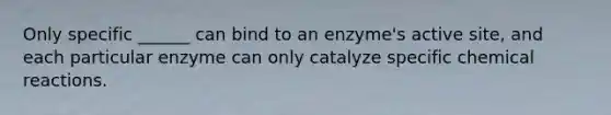 Only specific ______ can bind to an enzyme's active site, and each particular enzyme can only catalyze specific chemical reactions.