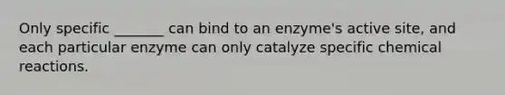 Only specific _______ can bind to an enzyme's active site, and each particular enzyme can only catalyze specific chemical reactions.