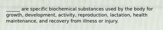 ______ are specific biochemical substances used by the body for growth, development, activity, reproduction, lactation, health maintenance, and recovery from illness or injury.