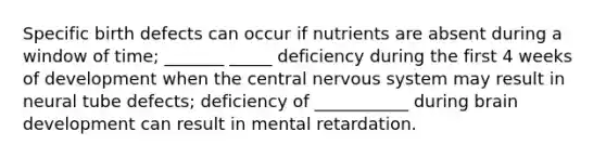 Specific birth defects can occur if nutrients are absent during a window of time; _______ _____ deficiency during the first 4 weeks of development when the central nervous system may result in neural tube defects; deficiency of ___________ during brain development can result in mental retardation.