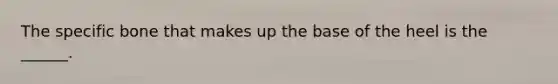 The specific bone that makes up the base of the heel is the ______.