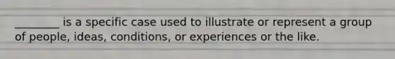 ________ is a specific case used to illustrate or represent a group of people, ideas, conditions, or experiences or the like.