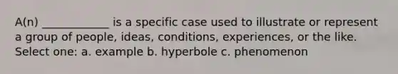 A(n) ____________ is a specific case used to illustrate or represent a group of people, ideas, conditions, experiences, or the like. Select one: a. example b. hyperbole c. phenomenon