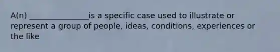 A(n) _______________is a specific case used to illustrate or represent a group of people, ideas, conditions, experiences or the like