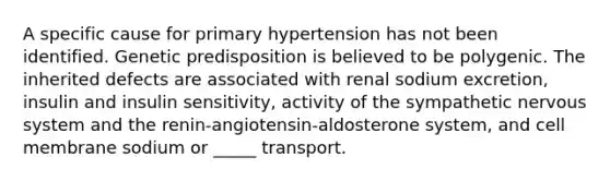 A specific cause for primary hypertension has not been identified. Genetic predisposition is believed to be polygenic. The inherited defects are associated with renal sodium excretion, insulin and insulin sensitivity, activity of the sympathetic nervous system and the renin-angiotensin-aldosterone system, and cell membrane sodium or _____ transport.