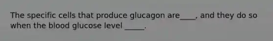 The specific cells that produce glucagon are____, and they do so when the blood glucose level _____.