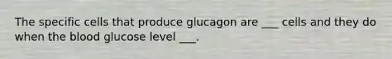 The specific cells that produce glucagon are ___ cells and they do when the blood glucose level ___.