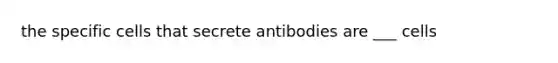 the specific cells that secrete antibodies are ___ cells