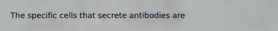 The specific cells that secrete antibodies are