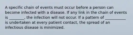 A specific chain of events must occur before a person can become infected with a disease. If any link in the chain of events is ________, the infection will not occur. If a pattern of ___________ is undertaken at every patient contact, the spread of an infectious disease is minimized.