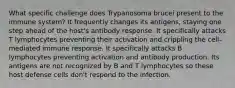 What specific challenge does Trypanosoma brucei present to the immune system? It frequently changes its antigens, staying one step ahead of the host's antibody response. It specifically attacks T lymphocytes preventing their activation and crippling the cell-mediated immune response. It specifically attacks B lymphocytes preventing activation and antibody production. Its antigens are not recognized by B and T lymphocytes so these host defense cells don't respond to the infection.