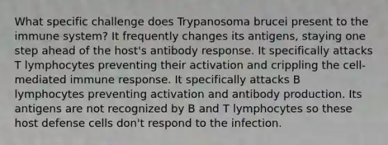 What specific challenge does Trypanosoma brucei present to the immune system? It frequently changes its antigens, staying one step ahead of the host's antibody response. It specifically attacks T lymphocytes preventing their activation and crippling the cell-mediated immune response. It specifically attacks B lymphocytes preventing activation and antibody production. Its antigens are not recognized by B and T lymphocytes so these host defense cells don't respond to the infection.