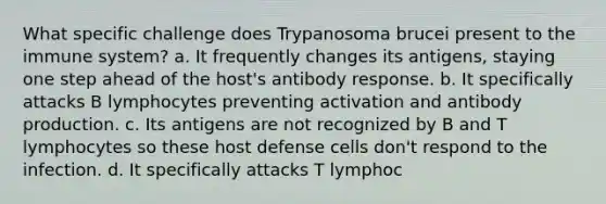 What specific challenge does Trypanosoma brucei present to the immune system? a. It frequently changes its antigens, staying one step ahead of the host's antibody response. b. It specifically attacks B lymphocytes preventing activation and antibody production. c. Its antigens are not recognized by B and T lymphocytes so these host defense cells don't respond to the infection. d. It specifically attacks T lymphoc