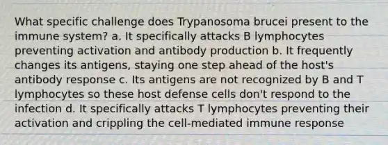 What specific challenge does Trypanosoma brucei present to the immune system? a. It specifically attacks B lymphocytes preventing activation and antibody production b. It frequently changes its antigens, staying one step ahead of the host's antibody response c. Its antigens are not recognized by B and T lymphocytes so these host defense cells don't respond to the infection d. It specifically attacks T lymphocytes preventing their activation and crippling the cell-mediated immune response