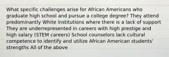 What specific challenges arise for <a href='https://www.questionai.com/knowledge/kktT1tbvGH-african-americans' class='anchor-knowledge'>african americans</a> who graduate high school and pursue a college degree? They attend predominantly White institutions where there is a lack of support They are underrepresented in careers with high prestige and high salary (STEM careers) School counselors lack <a href='https://www.questionai.com/knowledge/kSxZoEZV0U-cultural-competence' class='anchor-knowledge'>cultural competence</a> to identify and utilize African American students' strengths All of the above