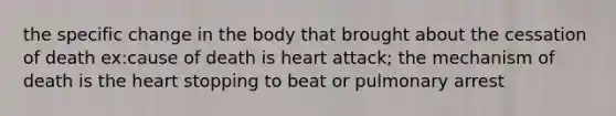 the specific change in the body that brought about the cessation of death ex:cause of death is heart attack; the mechanism of death is the heart stopping to beat or pulmonary arrest