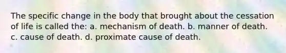 The specific change in the body that brought about the cessation of life is called the: a. mechanism of death. b. manner of death. c. cause of death. d. proximate cause of death.