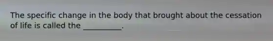 The specific change in the body that brought about the cessation of life is called the __________.