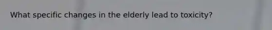 What specific changes in the elderly lead to toxicity?