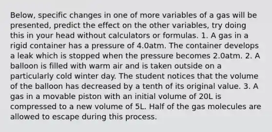 Below, specific changes in one of more variables of a gas will be presented, predict the effect on the other variables, try doing this in your head without calculators or formulas. 1. A gas in a rigid container has a pressure of 4.0atm. The container develops a leak which is stopped when the pressure becomes 2.0atm. 2. A balloon is filled with warm air and is taken outside on a particularly cold winter day. The student notices that the volume of the balloon has decreased by a tenth of its original value. 3. A gas in a movable piston with an initial volume of 20L is compressed to a new volume of 5L. Half of the gas molecules are allowed to escape during this process.