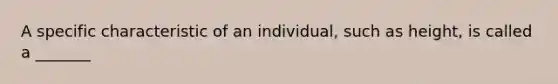 A specific characteristic of an individual, such as height, is called a _______