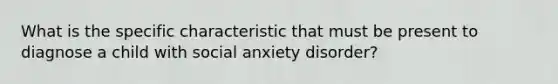 What is the specific characteristic that must be present to diagnose a child with social anxiety disorder?