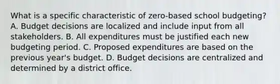 What is a specific characteristic of zero-based school budgeting? A. Budget decisions are localized and include input from all stakeholders. B. All expenditures must be justified each new budgeting period. C. Proposed expenditures are based on the previous year's budget. D. Budget decisions are centralized and determined by a district office.