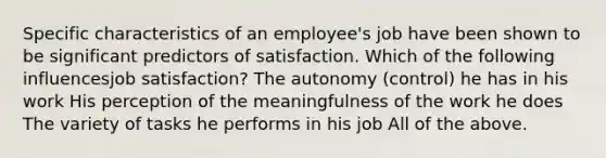 Specific characteristics of an employee's job have been shown to be significant predictors of satisfaction. Which of the following influencesjob satisfaction? The autonomy (control) he has in his work His perception of the meaningfulness of the work he does The variety of tasks he performs in his job All of the above.