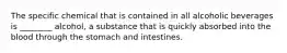 The specific chemical that is contained in all alcoholic beverages is ________ alcohol, a substance that is quickly absorbed into the blood through the stomach and intestines.