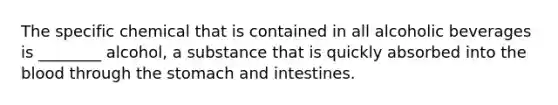 The specific chemical that is contained in all alcoholic beverages is ________ alcohol, a substance that is quickly absorbed into the blood through the stomach and intestines.