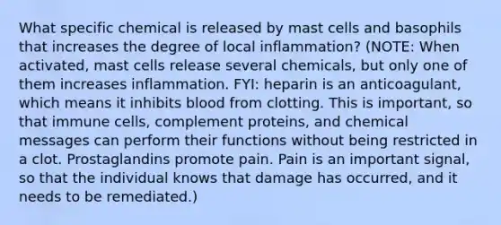 What specific chemical is released by mast cells and basophils that increases the degree of local inflammation? (NOTE: When activated, mast cells release several chemicals, but only one of them increases inflammation. FYI: heparin is an anticoagulant, which means it inhibits blood from clotting. This is important, so that immune cells, complement proteins, and chemical messages can perform their functions without being restricted in a clot. Prostaglandins promote pain. Pain is an important signal, so that the individual knows that damage has occurred, and it needs to be remediated.)