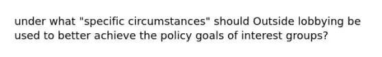 under what "specific circumstances" should Outside lobbying be used to better achieve the policy goals of interest groups?