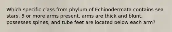 Which specific class from phylum of Echinodermata contains sea stars, 5 or more arms present, arms are thick and blunt, possesses spines, and tube feet are located below each arm?