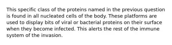 This specific class of the proteins named in the previous question is found in all nucleated cells of the body. These platforms are used to display bits of viral or bacterial proteins on their surface when they become infected. This alerts the rest of the immune system of the invasion.