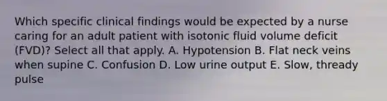 Which specific clinical findings would be expected by a nurse caring for an adult patient with isotonic fluid volume deficit (FVD)? Select all that apply. A. Hypotension B. Flat neck veins when supine C. Confusion D. Low urine output E. Slow, thready pulse