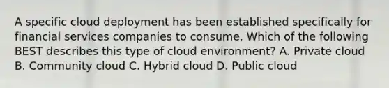 A specific cloud deployment has been established specifically for financial services companies to consume. Which of the following BEST describes this type of cloud environment? A. Private cloud B. Community cloud C. Hybrid cloud D. Public cloud