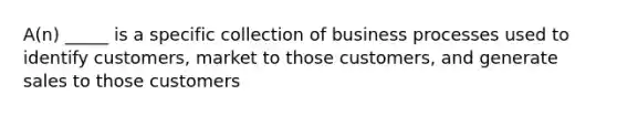 A(n) _____ is a specific collection of business processes used to identify customers, market to those customers, and generate sales to those customers