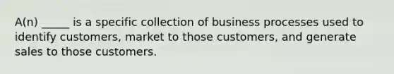 A(n) _____ is a specific collection of business processes used to identify customers, market to those customers, and generate sales to those customers.