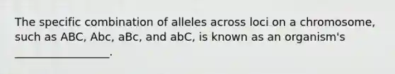 The specific combination of alleles across loci on a chromosome, such as ABC, Abc, aBc, and abC, is known as an organism's _________________.