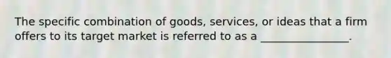 The specific combination of goods, services, or ideas that a firm offers to its target market is referred to as a ________________.