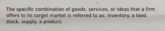 The specific combination of goods, services, or ideas that a firm offers to its target market is referred to as: inventory. a load. stock. supply. a product.