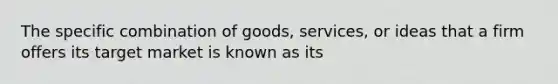 The specific combination of goods, services, or ideas that a firm offers its target market is known as its