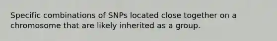 Specific combinations of SNPs located close together on a chromosome that are likely inherited as a group.