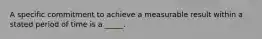 A specific commitment to achieve a measurable result within a stated period of time is a _____.